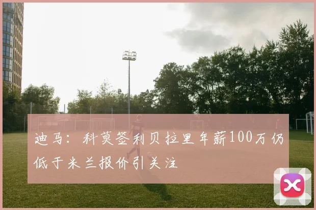 迪马：科莫签利贝拉里年薪100万仍低于米兰报价引关注