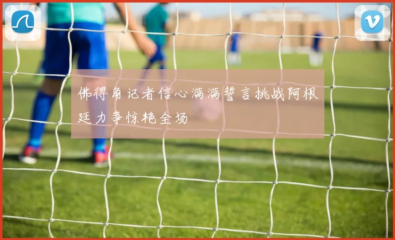 佛得角记者信心满满誓言挑战阿根廷力争惊艳全场