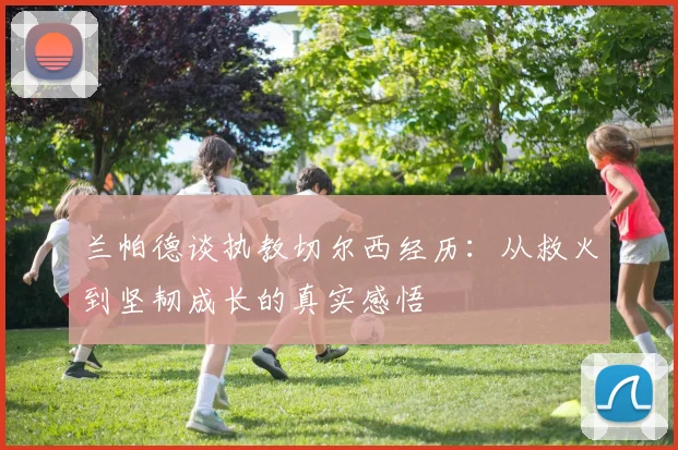 兰帕德谈执教切尔西经历：从救火到坚韧成长的真实感悟