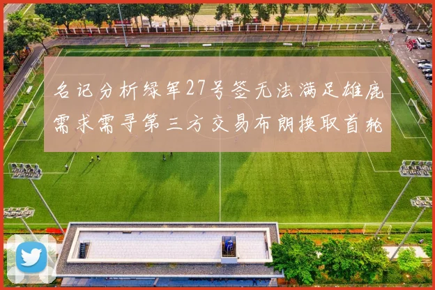 名记分析绿军27号签无法满足雄鹿需求需寻第三方交易布朗换取首轮签