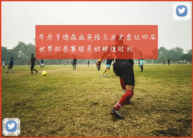 乔丹亨德森成英格兰历史首位四届世界杯参赛球员的辉煌时刻