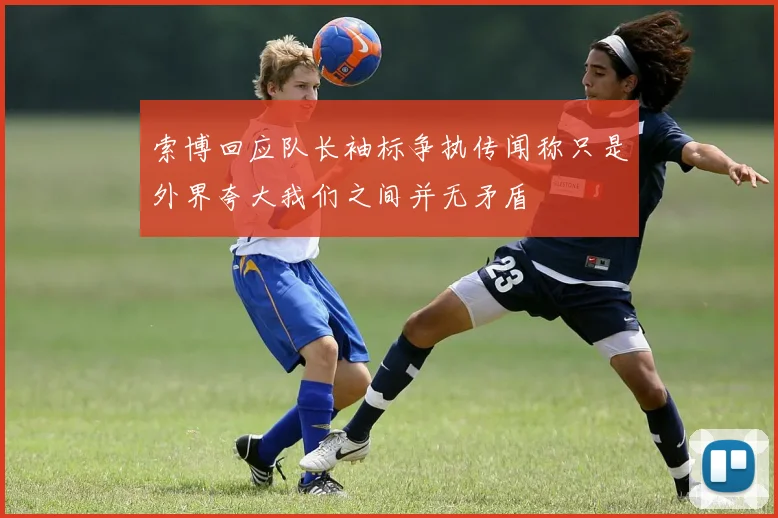 索博回应队长袖标争执传闻称只是外界夸大我们之间并无矛盾