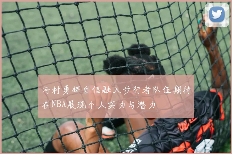 河村勇辉自信融入步行者队伍期待在NBA展现个人实力与潜力