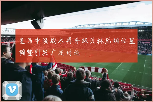 皇马中场战术再升级贝林厄姆位置调整引发广泛讨论