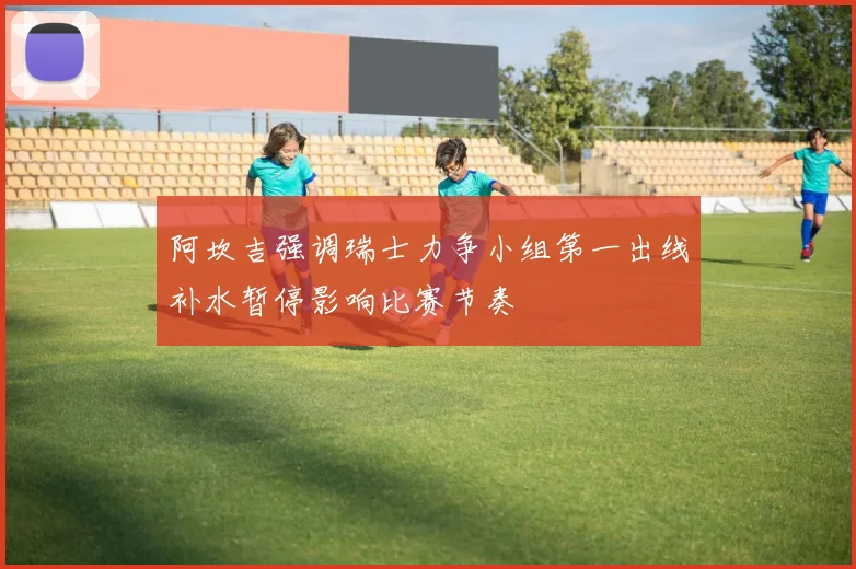 阿坎吉强调瑞士力争小组第一出线补水暂停影响比赛节奏