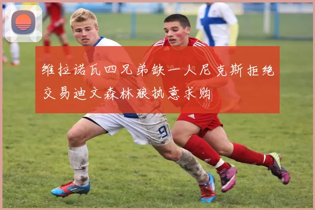 维拉诺瓦四兄弟缺一人尼克斯拒绝交易迪文森林狼执意求购