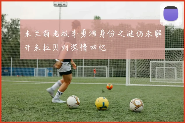 米兰前老板李勇鸿身份之谜仍未解开米拉贝利深情回忆