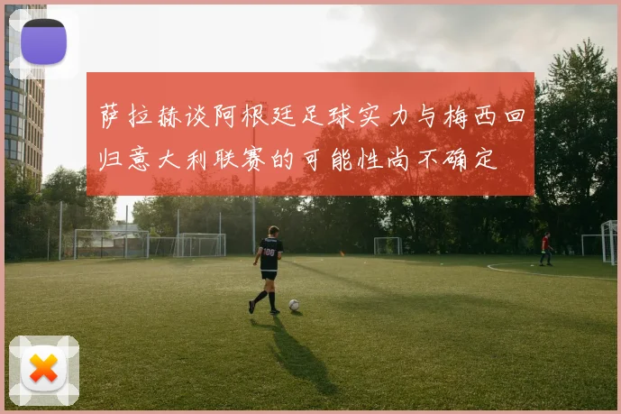 萨拉赫谈阿根廷足球实力与梅西回归意大利联赛的可能性尚不确定