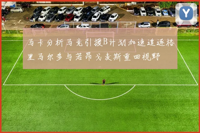 马卡分析马竞引援B计划加速追逐格里马尔多与若昂戈麦斯重回视野