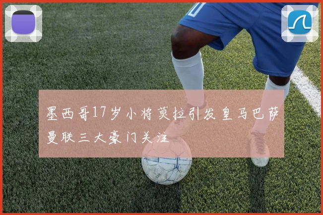 墨西哥17岁小将莫拉引发皇马巴萨曼联三大豪门关注