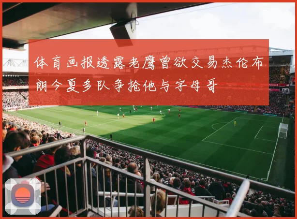 体育画报透露老鹰曾欲交易杰伦布朗今夏多队争抢他与字母哥
