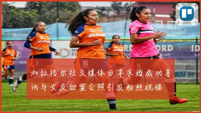 加拉格尔社交媒体分享求婚成功喜讯与女友甜蜜合照引发粉丝祝福