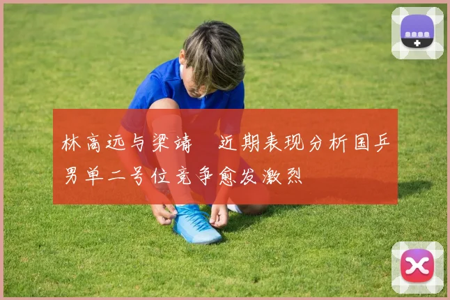 林高远与梁靖崑近期表现分析国乒男单二号位竞争愈发激烈