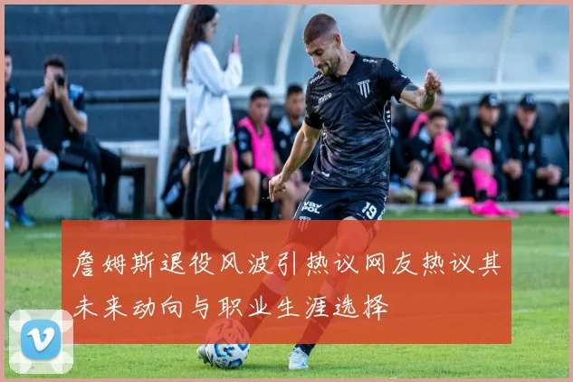 詹姆斯退役风波引热议网友热议其未来动向与职业生涯选择