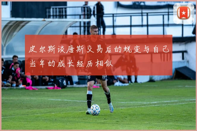 皮尔斯谈唐斯交易后的蜕变与自己当年的成长经历相似