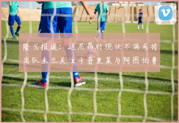 隆戈报道：迈尼昂对现状不满或将离队米兰关注卡普里莱与阿图伯鲁转会动态