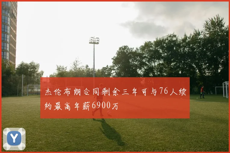 杰伦布朗合同剩余三年可与76人续约最高年薪6900万