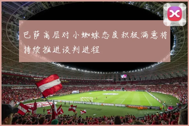 巴萨高层对小蜘蛛态度积极满意将持续推进谈判进程